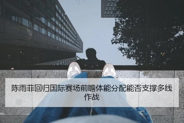陈雨菲回归国际赛场前瞻体能分配能否支撑多线作战