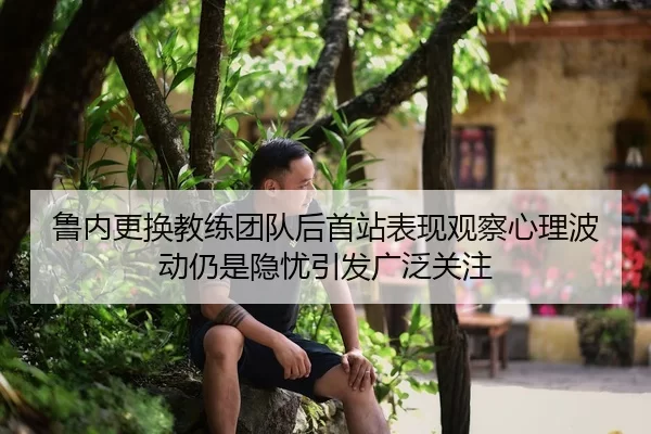 鲁内更换教练团队后首站表现观察心理波动仍是隐忧引发广泛关注