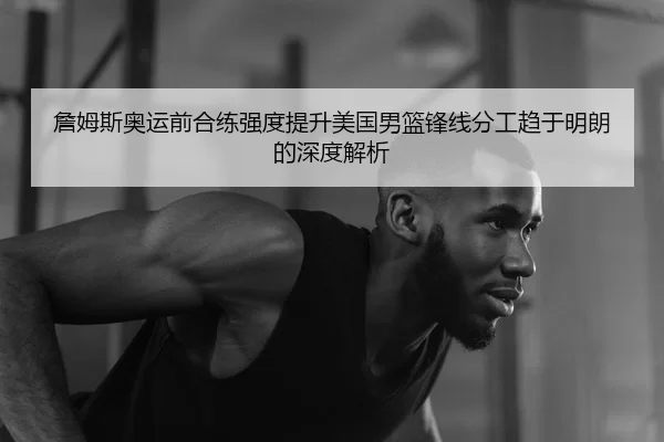 詹姆斯奥运前合练强度提升美国男篮锋线分工趋于明朗的深度解析