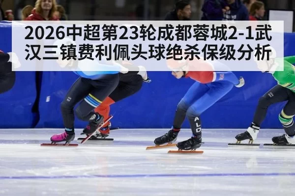 2026中超第23轮成都蓉城2-1武汉三镇费利佩头球绝杀保级分析