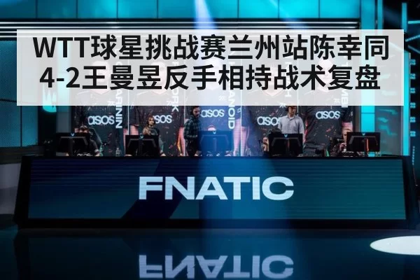 WTT球星挑战赛兰州站陈幸同4-2王曼昱反手相持战术复盘