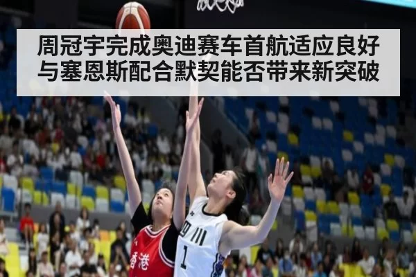 周冠宇完成奥迪赛车首航适应良好与塞恩斯配合默契能否带来新突破